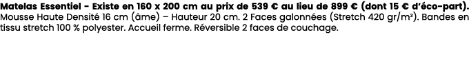 Matelas Essentiel Existe en 160 x 200 cm au prix de 539 € au lieu de 899 € (dont 15 € d’ co part). Mousse Haute Densi...