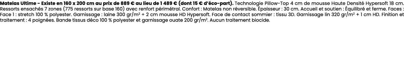 Matelas Ultime Existe en 160 x 200 cm au prix de 889 € au lieu de 1 489 € (dont 15 € d’ co part). Technologie Pillow ...