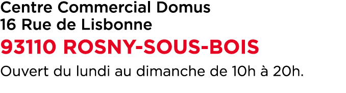 Centre Commercial Domus 16 Rue de Lisbonne 93110 ROSNY SOUS BOIS Ouvert du lundi au dimanche de 10h  20h.