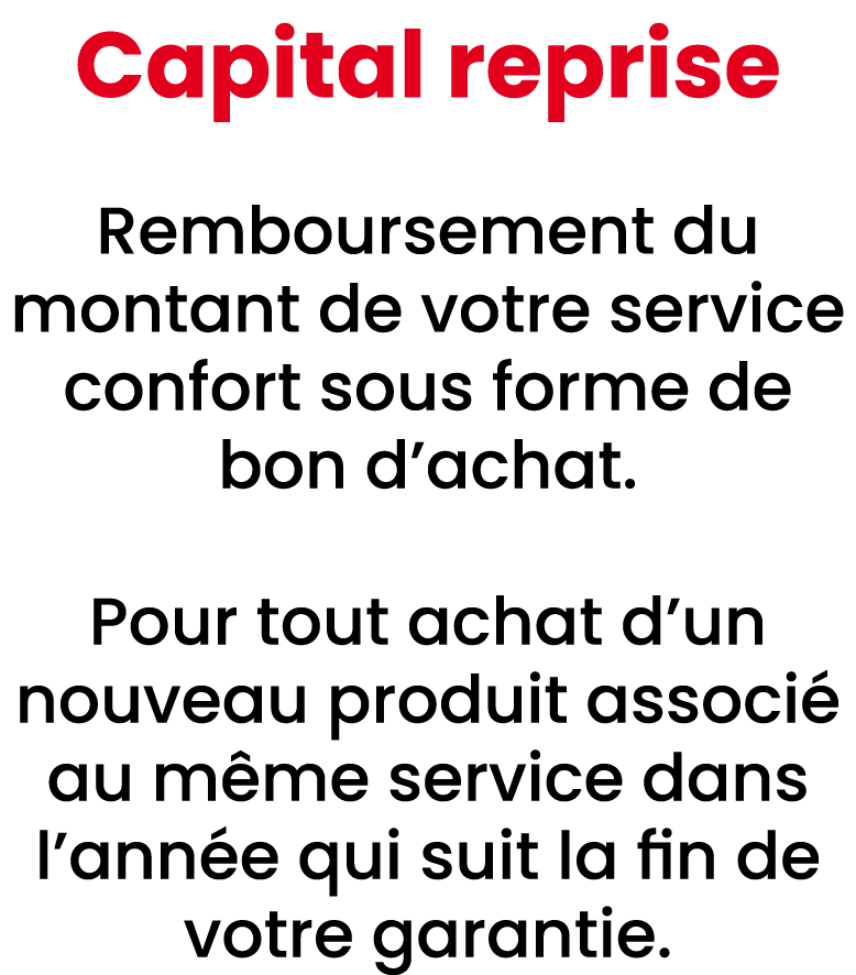 Capital reprise Remboursement du montant de votre service confort sous forme de bon d’achat. Pour tout achat d’un nou...