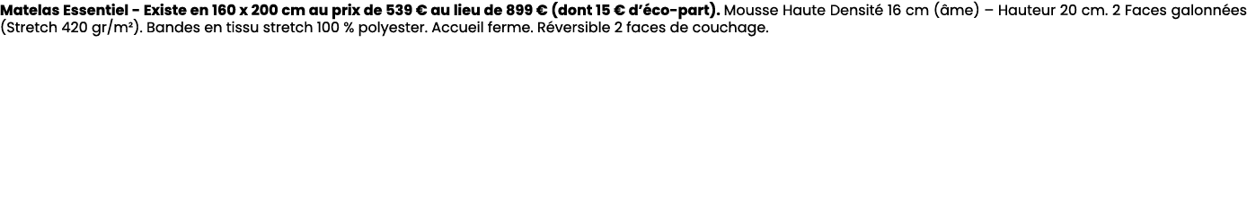 Matelas Essentiel Existe en 160 x 200 cm au prix de 539 € au lieu de 899 € (dont 15 € d’ co part). Mousse Haute Densi...