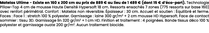 Matelas Ultime Existe en 160 x 200 cm au prix de 889 € au lieu de 1 489 € (dont 15 € d’ co part). Technologie Pillow ...