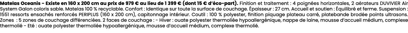 Matelas Oceanis Existe en 160 x 200 cm au prix de 979 € au lieu de 1 399 € (dont 15 € d’ co part). Finition et traite...