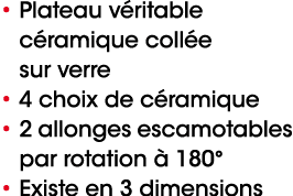 • Plateau v ritable c ramique coll e sur verre • 4 choix de c ramique • 2 allonges escamotables par rotation  180° •...